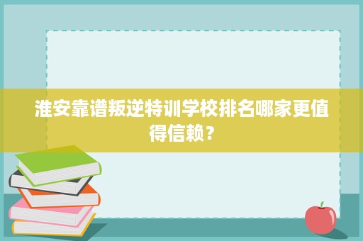 淮安靠谱叛逆特训学校排名哪家更值得信赖? 淮安靠谱叛逆特训学校排名哪家更值得信赖?