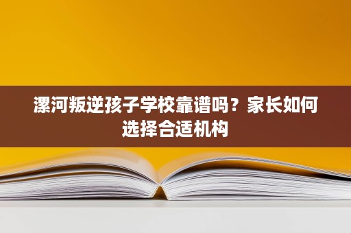 漯河叛逆孩子学校靠谱吗?家长如何选择合适机构 漯河叛逆孩子学校靠谱吗?家长如何选择合适机构