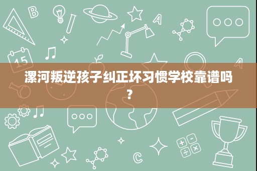 漯河叛逆孩子纠正坏习惯学校靠谱吗? 漯河叛逆孩子纠正坏习惯学校靠谱吗?