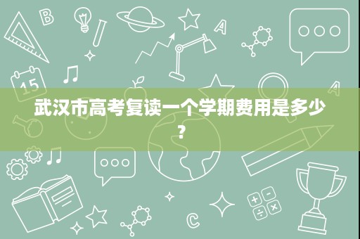 武汉市高考复读一个学期费用是多少? 武汉市高考复读一个学期费用是多少?