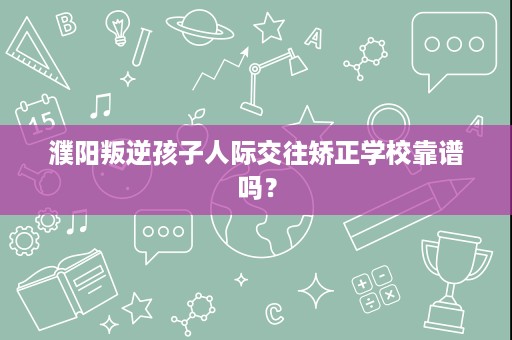 濮阳叛逆孩子人际交往矫正学校靠谱吗？