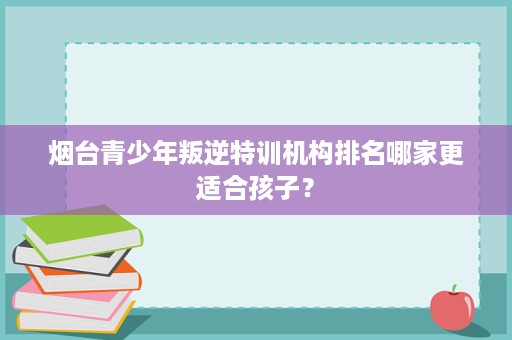 烟台青少年叛逆特训机构排名哪家更适合孩子? 烟台青少年叛逆特训机构排名哪家更适合孩子?