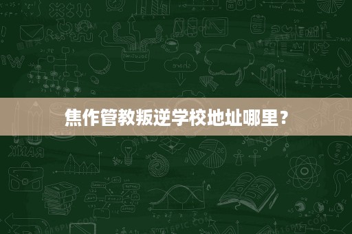 焦作管教叛逆学校地址哪里? 焦作管教叛逆学校地址哪里?