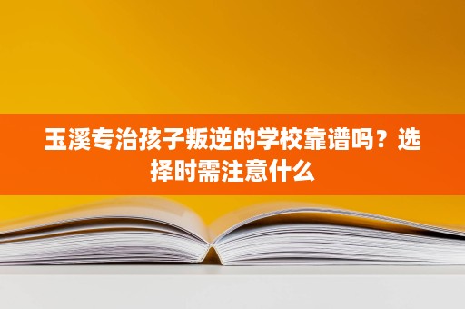 玉溪专治孩子叛逆的学校靠谱吗？选择时需注意什么
