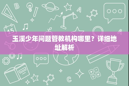 玉溪少年问题管教机构哪里?详细地址解析 玉溪少年问题管教机构哪里?详细地址解析