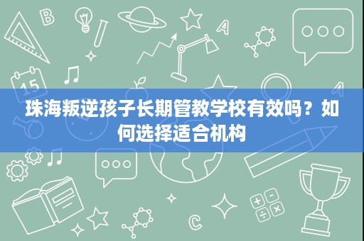 珠海叛逆孩子长期管教学校有效吗？如何选择适合机构