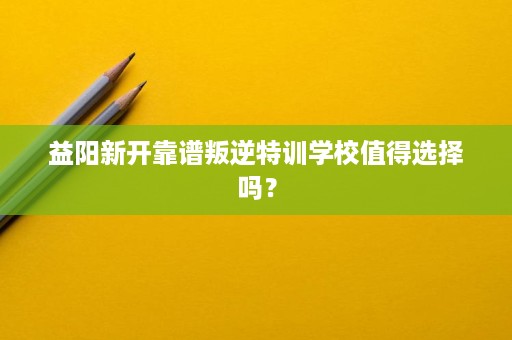 益阳新开靠谱叛逆特训学校值得选择吗? 益阳新开靠谱叛逆特训学校值得选择吗?