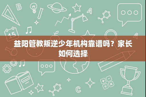 益阳管教叛逆少年机构靠谱吗?家长如何选择 益阳管教叛逆少年机构靠谱吗?家长如何选择