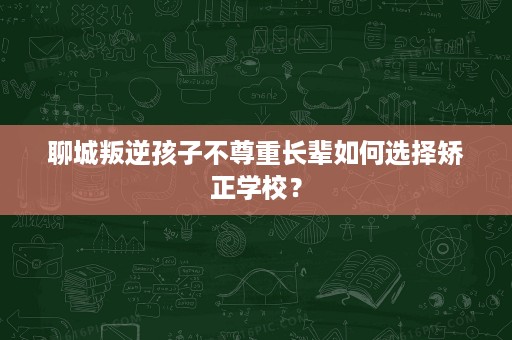 聊城叛逆孩子不尊重长辈如何选择矫正学校? 聊城叛逆孩子不尊重长辈如何选择矫正学校?