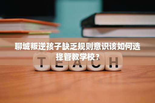 聊城叛逆孩子缺乏规则意识该如何选择管教学校? 聊城叛逆孩子缺乏规则意识该如何选择管教学校?