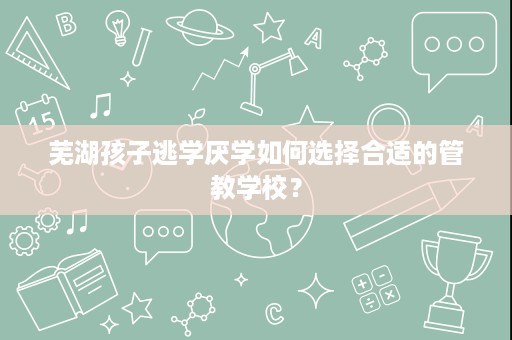 芜湖孩子逃学厌学如何选择合适的管教学校？