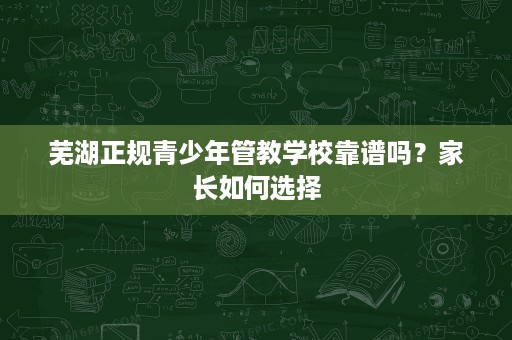 芜湖正规青少年管教学校靠谱吗?家长如何选择 芜湖正规青少年管教学校靠谱吗?家长如何选择