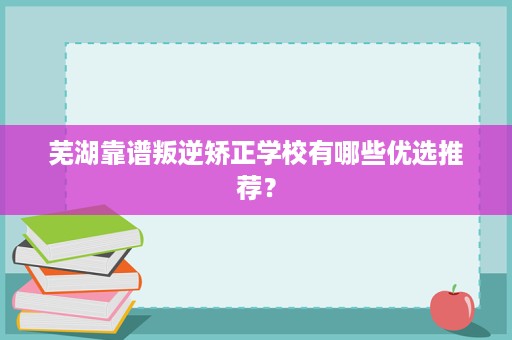 芜湖靠谱叛逆矫正学校有哪些优选推荐? 芜湖靠谱叛逆矫正学校有哪些优选推荐?