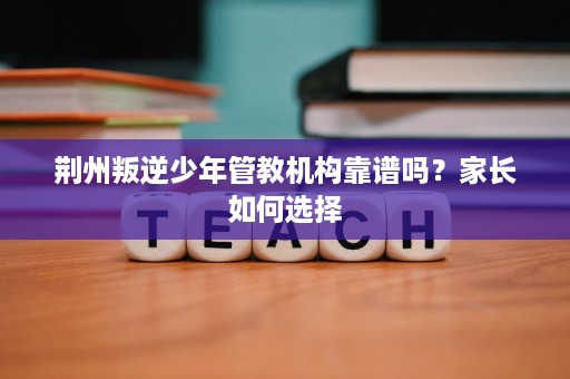 荆州叛逆少年管教机构靠谱吗?家长如何选择 荆州叛逆少年管教机构靠谱吗?家长如何选择