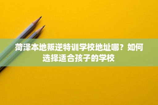 菏泽本地叛逆特训学校地址哪?如何选择适合孩子的学校 菏泽本地叛逆特训学校地址哪?如何选择适合孩子的学校