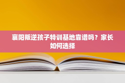 襄阳叛逆孩子特训基地靠谱吗?家长如何选择 襄阳叛逆孩子特训基地靠谱吗?家长如何选择