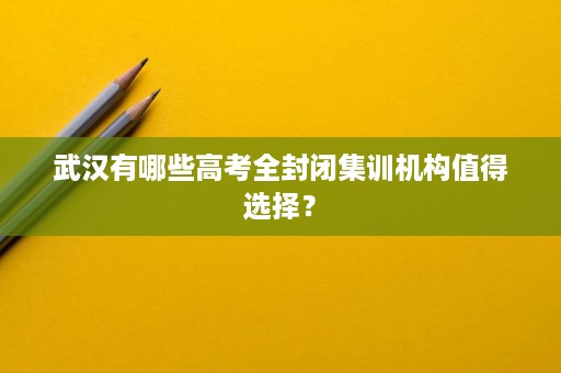 武汉有哪些高考全封闭集训机构值得选择? 武汉有哪些高考全封闭集训机构值得选择?