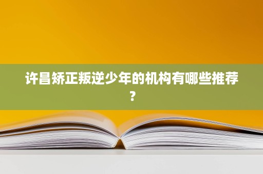 许昌矫正叛逆少年的机构有哪些推荐? 许昌矫正叛逆少年的机构有哪些推荐?