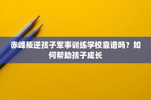 赤峰叛逆孩子军事训练学校靠谱吗?如何帮助孩子成长 赤峰叛逆孩子军事训练学校靠谱吗?如何帮助孩子成长