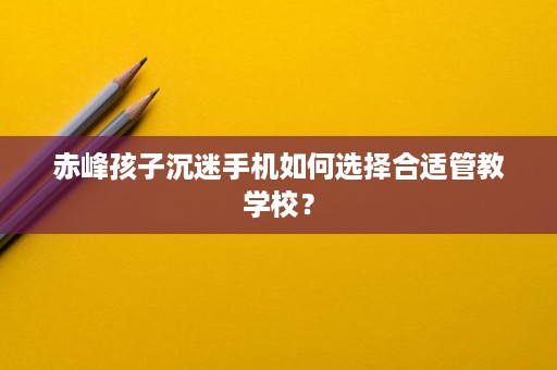赤峰孩子沉迷手机如何选择合适管教学校? 赤峰孩子沉迷手机如何选择合适管教学校?