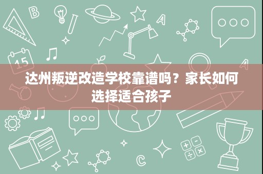 达州叛逆改造学校靠谱吗?家长如何选择适合孩子 达州叛逆改造学校靠谱吗?家长如何选择适合孩子