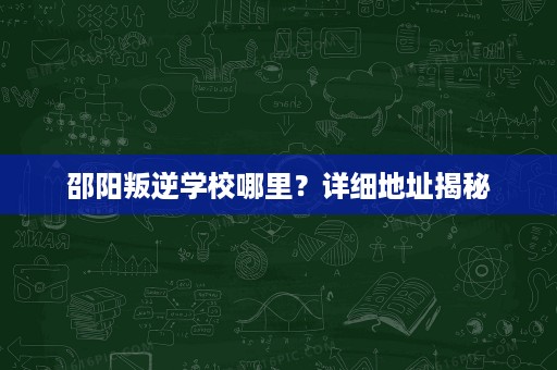 邵阳叛逆学校哪里?详细地址揭秘 邵阳叛逆学校哪里?详细地址揭秘