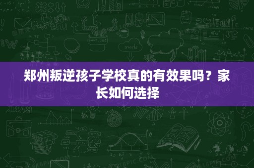 郑州叛逆孩子学校真的有效果吗?家长如何选择 郑州叛逆孩子学校真的有效果吗?家长如何选择