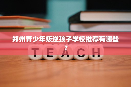 郑州青少年叛逆孩子学校推荐有哪些? 郑州青少年叛逆孩子学校推荐有哪些?
