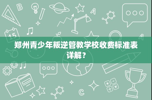 郑州青少年叛逆管教学校收费标准表详解? 郑州青少年叛逆管教学校收费标准表详解?