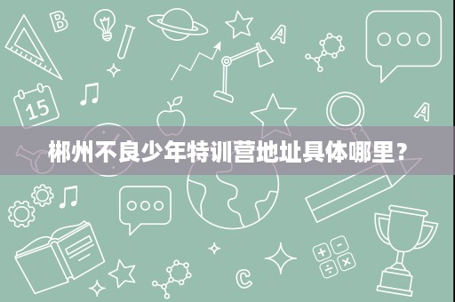 郴州不良少年特训营地址具体哪里? 郴州不良少年特训营地址具体哪里?