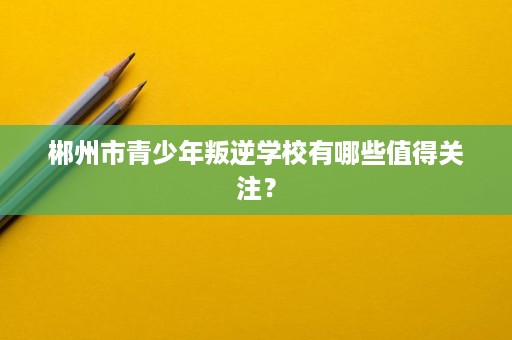 郴州市青少年叛逆学校有哪些值得关注？