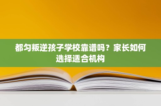 都匀叛逆孩子学校靠谱吗?家长如何选择适合机构 都匀叛逆孩子学校靠谱吗?家长如何选择适合机构