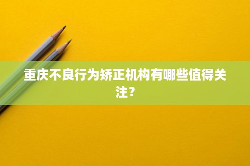 重庆不良行为矫正机构有哪些值得关注? 重庆不良行为矫正机构有哪些值得关注?