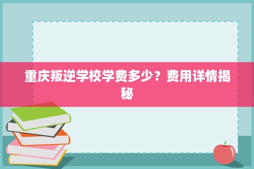 重庆叛逆学校学费多少?费用详情揭秘 重庆叛逆学校学费多少?费用详情揭秘