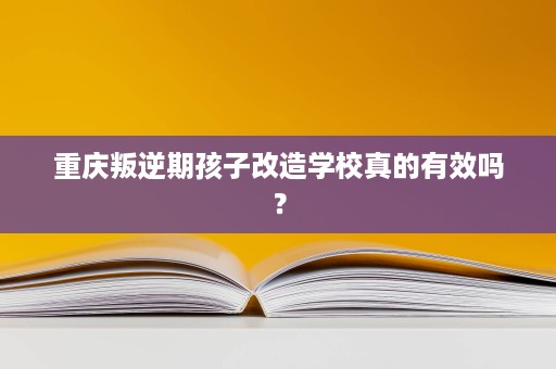 重庆叛逆期孩子改造学校真的有效吗? 重庆叛逆期孩子改造学校真的有效吗?