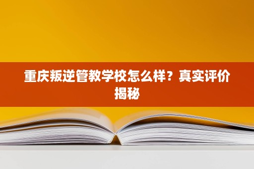 重庆叛逆管教学校怎么样?真实评价揭秘 重庆叛逆管教学校怎么样?真实评价揭秘