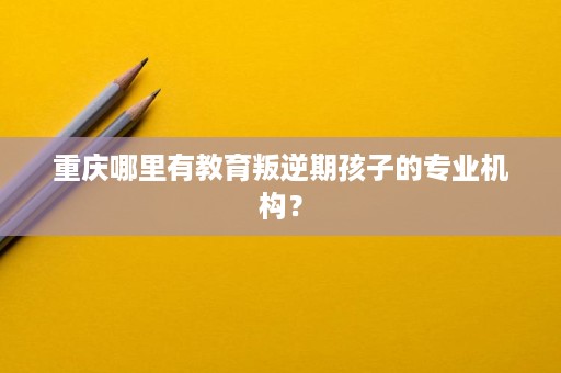 重庆哪里有教育叛逆期孩子的专业机构? 重庆哪里有教育叛逆期孩子的专业机构?