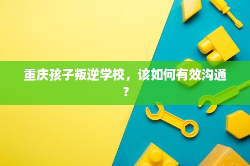 重庆孩子叛逆学校，该如何有效沟通？