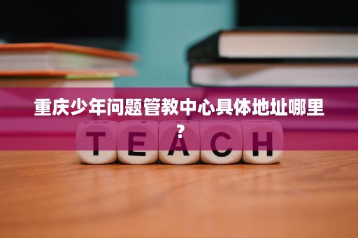 重庆少年问题管教中心具体地址哪里? 重庆少年问题管教中心具体地址哪里?