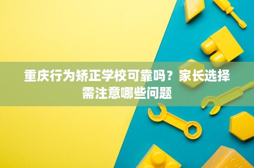 重庆行为矫正学校可靠吗？家长选择需注意哪些问题