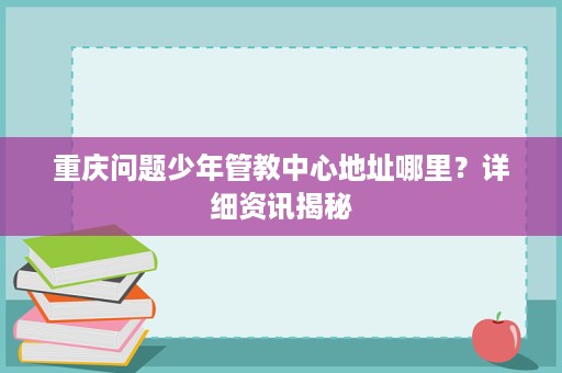 重庆问题少年管教中心地址哪里？详细资讯揭秘