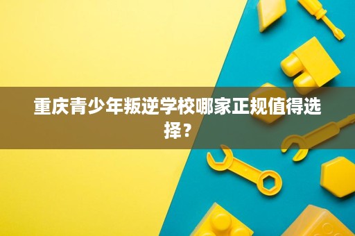 重庆青少年叛逆学校哪家正规值得选择? 重庆青少年叛逆学校哪家正规值得选择?