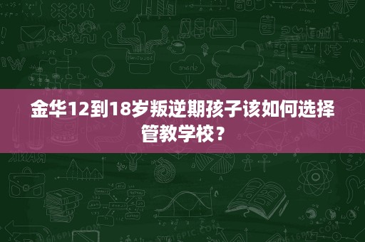 金华12到18岁叛逆期孩子该如何选择管教学校? 金华12到18岁叛逆期孩子该如何选择管教学校?