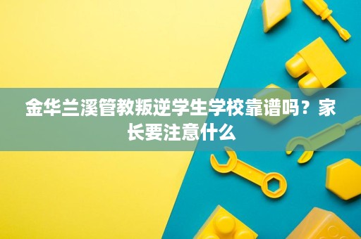 金华兰溪管教叛逆学生学校靠谱吗？家长要注意什么