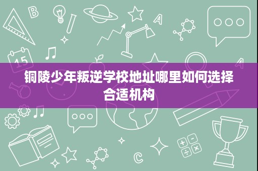 铜陵少年叛逆学校地址哪里如何选择合适机构 铜陵少年叛逆学校地址哪里如何选择合适机构