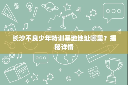 长沙不良少年特训基地地址哪里?揭秘详情 长沙不良少年特训基地地址哪里?揭秘详情