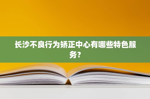 长沙不良行为矫正中心有哪些特色服务? 长沙不良行为矫正中心有哪些特色服务?