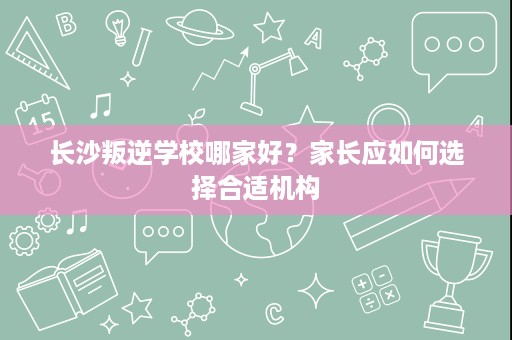 长沙叛逆学校哪家好?家长应如何选择合适机构 长沙叛逆学校哪家好?家长应如何选择合适机构