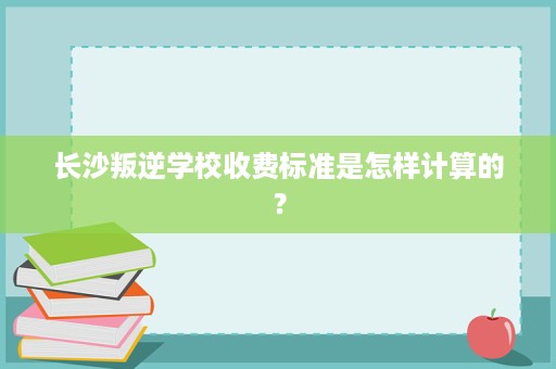 长沙叛逆学校收费标准是怎样计算的? 长沙叛逆学校收费标准是怎样计算的?