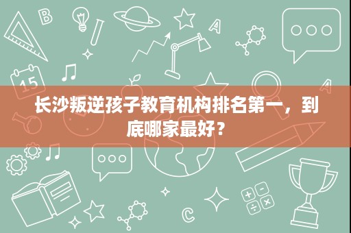 长沙叛逆孩子教育机构排名第一,到底哪家最好? 长沙叛逆孩子教育机构排名第一,到底哪家最好?
